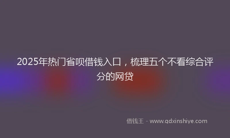 2025年热门省呗借钱入口，梳理五个不看综合评分的网贷