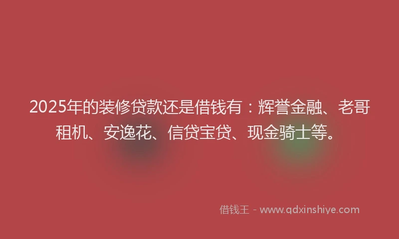 2025年的装修贷款还是借钱有：辉誉金融、老哥租机、安逸花、信贷宝贷、现金骑士等。