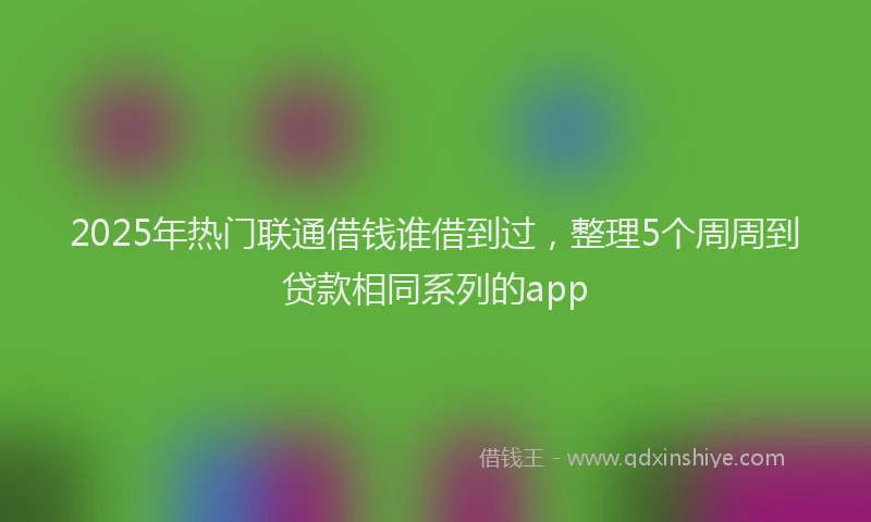 2025年热门联通借钱谁借到过，整理5个周周到贷款相同系列的app