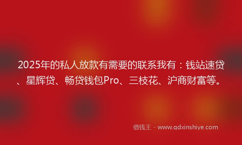 2025年的私人放款有需要的联系我有：钱站速贷、星辉贷、畅贷钱包Pro、三枝花、沪商财富等。