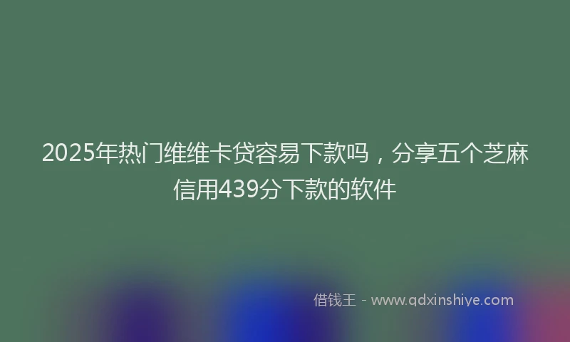 2025年热门维维卡贷容易下款吗，分享五个芝麻信用439分下款的软件