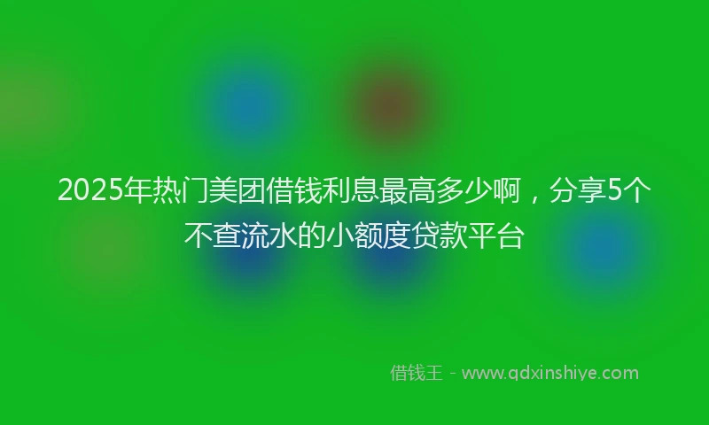 2025年热门美团借钱利息最高多少啊，分享5个不查流水的小额度贷款平台