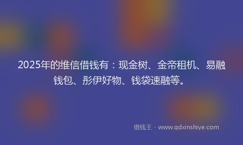 2025年的维信借钱有：现金树、金帝租机、易融钱包、彤伊好物、钱袋速融等。