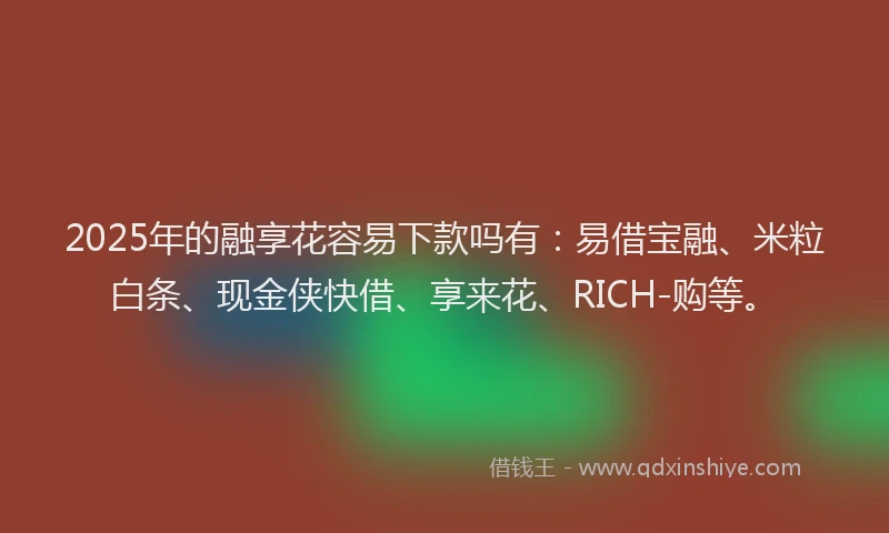 2025年的融享花容易下款吗有：易借宝融、米粒白条、现金侠快借、享来花、RICH-购等。