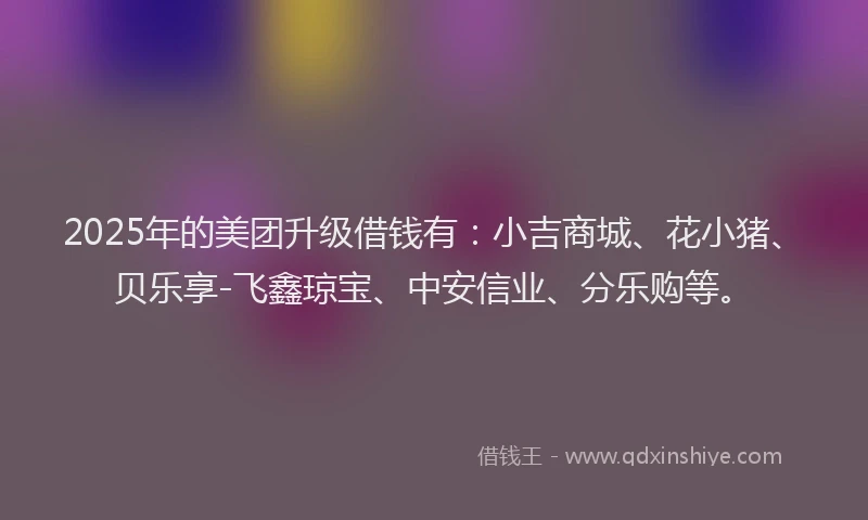 2025年的美团升级借钱有：小吉商城、花小猪、贝乐享-飞鑫琼宝、中安信业、分乐购等。