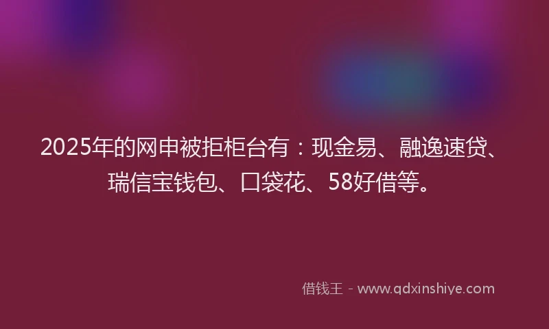 2025年的网申被拒柜台有：现金易、融逸速贷、瑞信宝钱包、口袋花、58好借等。