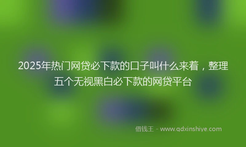 2025年热门网贷必下款的口子叫什么来着，整理五个无视黑白必下款的网贷平台