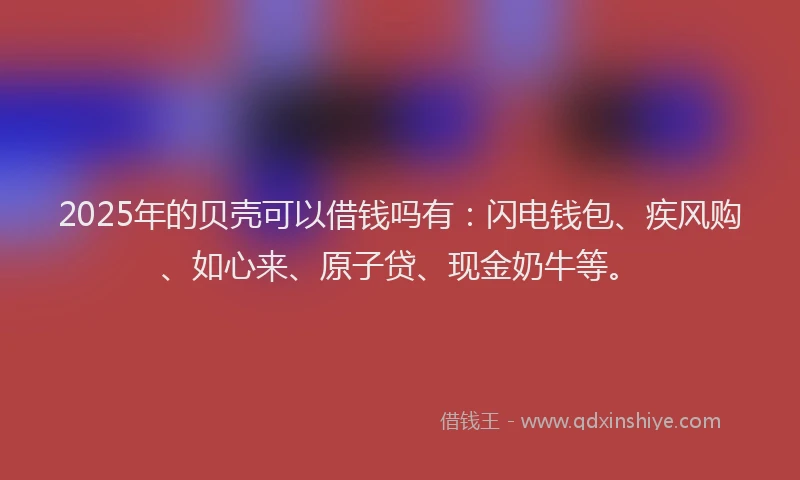 2025年的贝壳可以借钱吗有：闪电钱包、疾风购、如心来、原子贷、现金奶牛等。