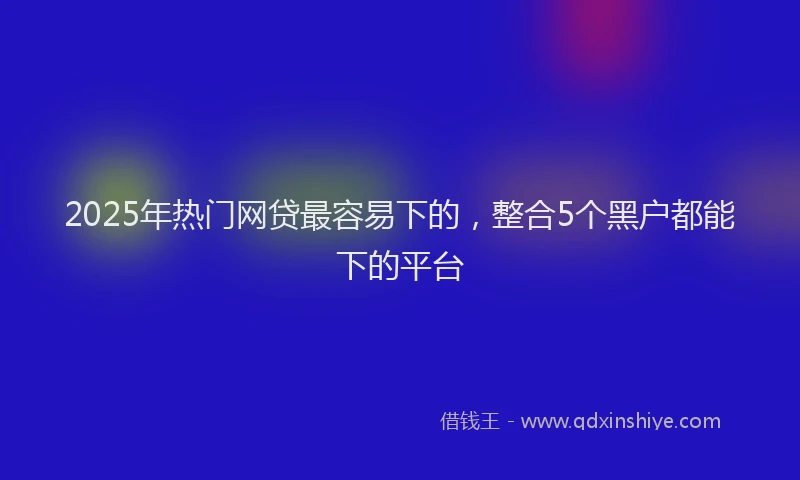 2025年热门网贷最容易下的，整合5个黑户都能下的平台