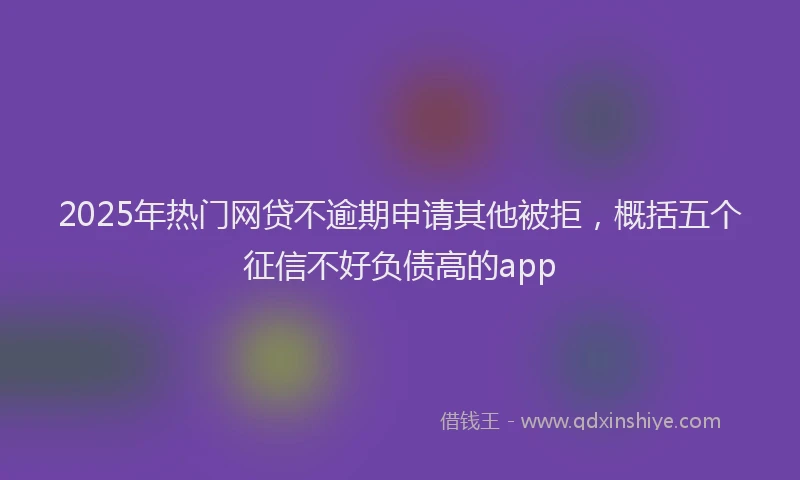 2025年热门网贷不逾期申请其他被拒，概括五个征信不好负债高的app