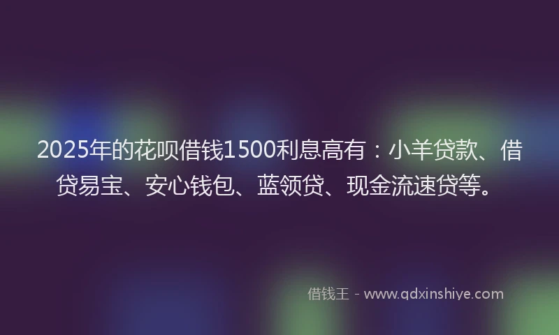 2025年的花呗借钱1500利息高有：小羊贷款、借贷易宝、安心钱包、蓝领贷、现金流速贷等。
