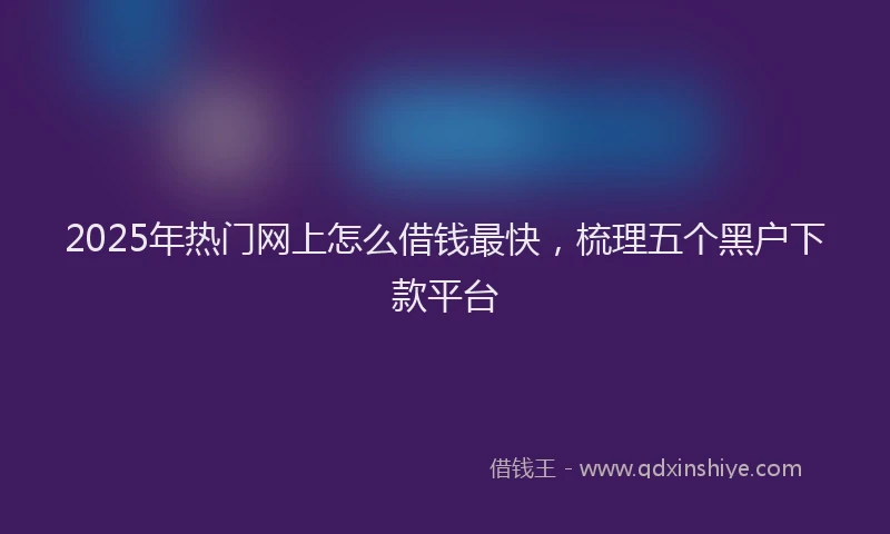 2025年热门网上怎么借钱最快，梳理五个黑户下款平台