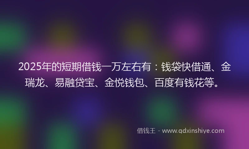 2025年的短期借钱一万左右有：钱袋快借通、金瑞龙、易融贷宝、金悦钱包、百度有钱花等。