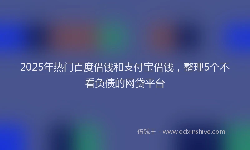 2025年热门百度借钱和支付宝借钱，整理5个不看负债的网贷平台