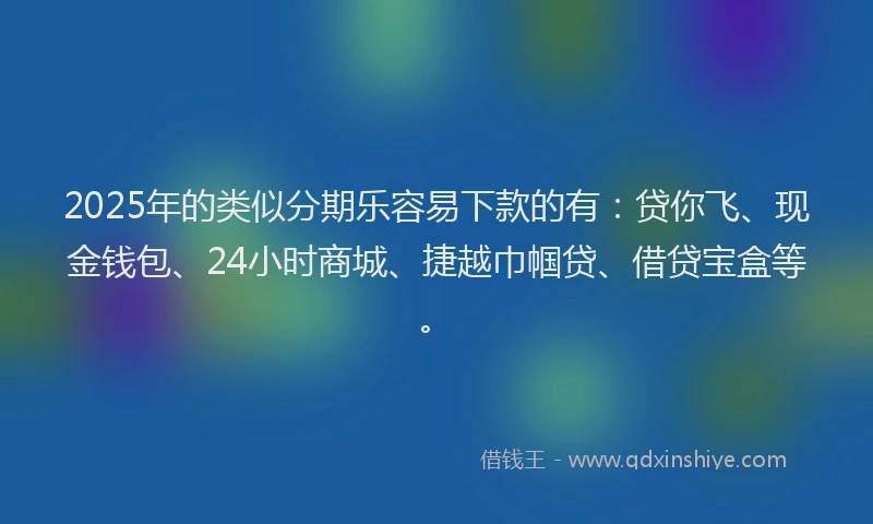 2025年的类似分期乐容易下款的有：贷你飞、现金钱包、24小时商城、捷越巾帼贷、借贷宝盒等。