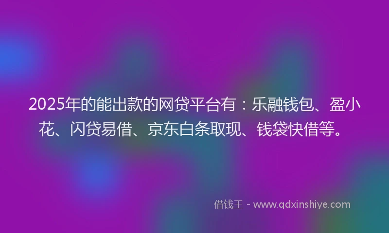 2025年的能出款的网贷平台有：乐融钱包、盈小花、闪贷易借、京东白条取现、钱袋快借等。