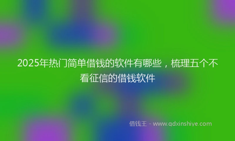2025年热门简单借钱的软件有哪些，梳理五个不看征信的借钱软件