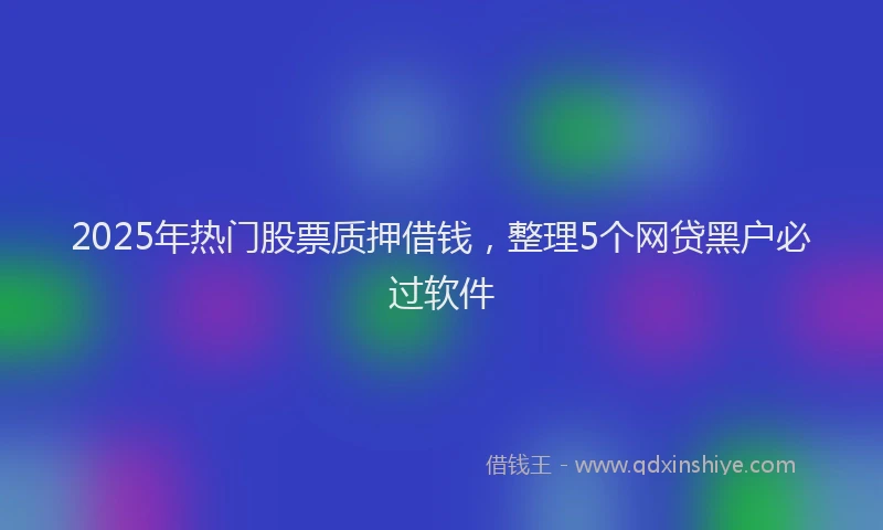2025年热门股票质押借钱，整理5个网贷黑户必过软件