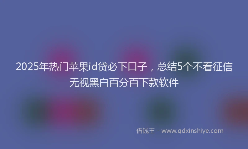 2025年热门苹果id贷必下口子，总结5个不看征信无视黑白百分百下款软件