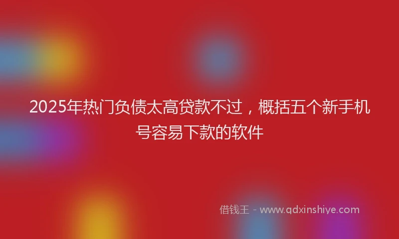 2025年热门负债太高贷款不过，概括五个新手机号容易下款的软件