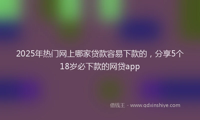 2025年热门网上哪家贷款容易下款的，分享5个18岁必下款的网贷app