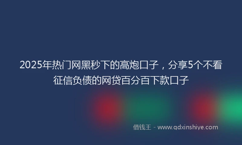 2025年热门网黑秒下的高炮口子，分享5个不看征信负债的网贷百分百下款口子
