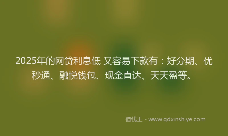 2025年的网贷利息低 又容易下款有：好分期、优秒通、融悦钱包、现金直达、天天盈等。