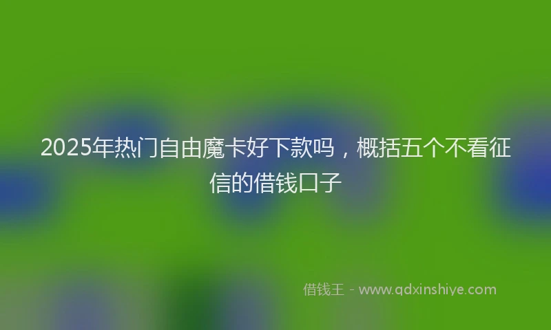 2025年热门自由魔卡好下款吗，概括五个不看征信的借钱口子