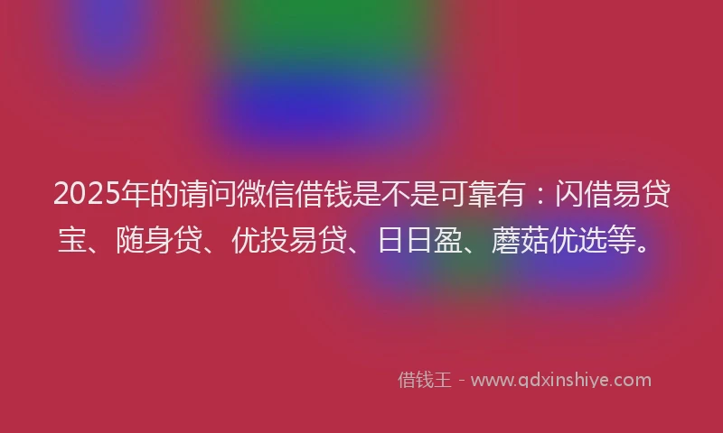 2025年的请问微信借钱是不是可靠有：闪借易贷宝、随身贷、优投易贷、日日盈、蘑菇优选等。