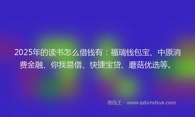 2025年的读书怎么借钱有：福瑞钱包宝、中原消费金融、你我易借、快捷宝贷、蘑菇优选等。