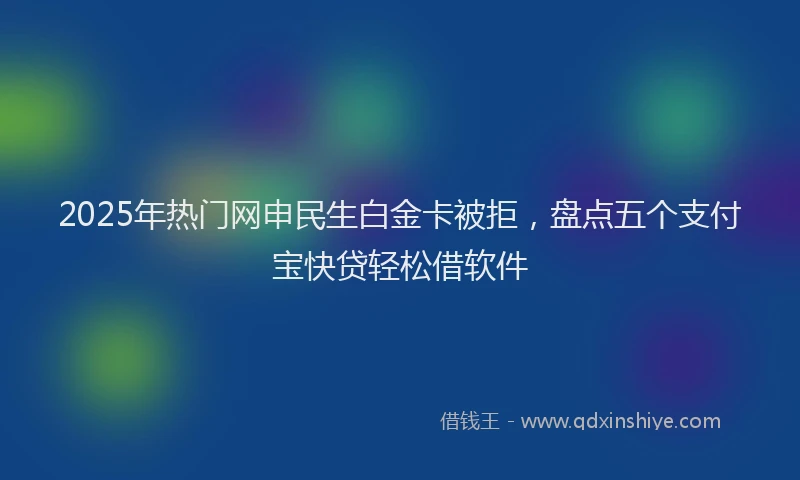2025年热门网申民生白金卡被拒，盘点五个支付宝快贷轻松借软件