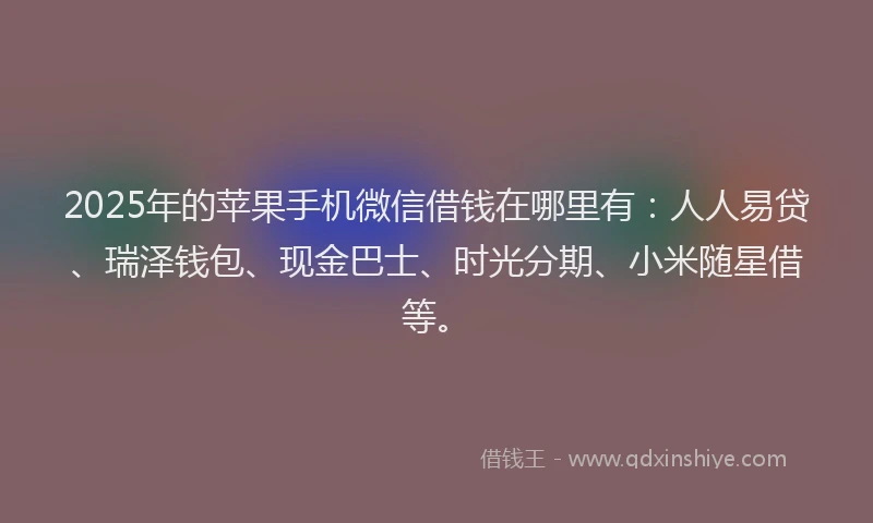 2025年的苹果手机微信借钱在哪里有：人人易贷、瑞泽钱包、现金巴士、时光分期、小米随星借等。