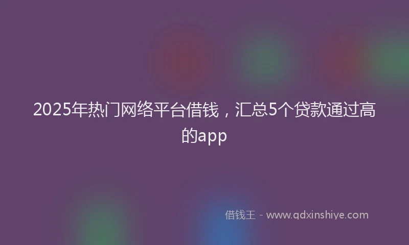 2025年热门网络平台借钱，汇总5个贷款通过高的app