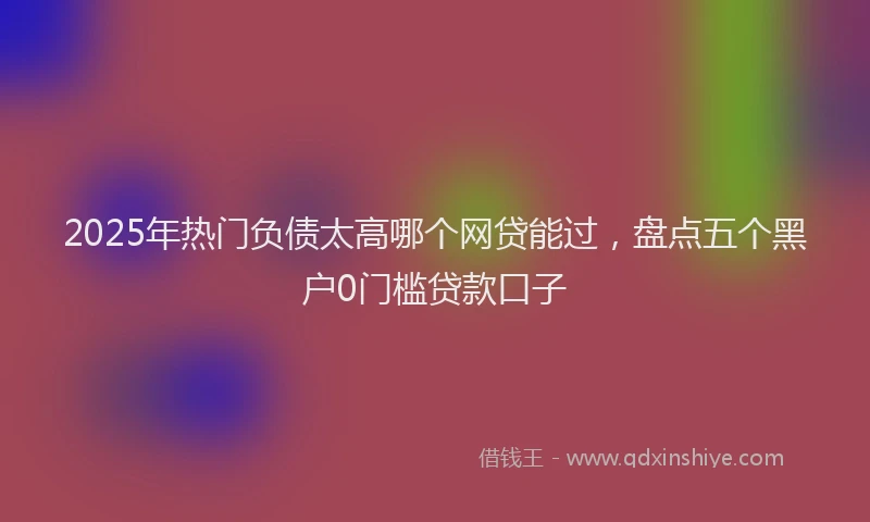 2025年热门负债太高哪个网贷能过，盘点五个黑户0门槛贷款口子