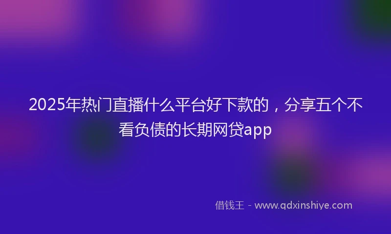 2025年热门直播什么平台好下款的，分享五个不看负债的长期网贷app