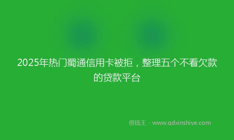 2025年热门蜀通信用卡被拒，整理五个不看欠款的贷款平台