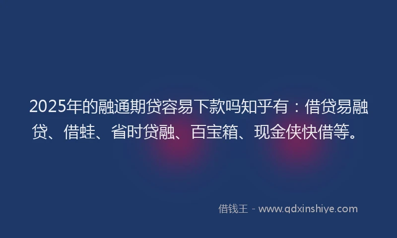 2025年的融通期贷容易下款吗知乎有：借贷易融贷、借蛙、省时贷融、百宝箱、现金侠快借等。