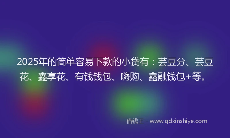 2025年的简单容易下款的小贷有：芸豆分、芸豆花、鑫享花、有钱钱包、嗨购、鑫融钱包+等。