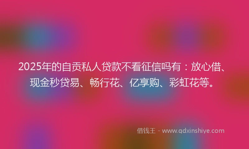 2025年的自贡私人贷款不看征信吗有：放心借、现金秒贷易、畅行花、亿享购、彩虹花等。