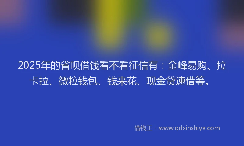 2025年的省呗借钱看不看征信有：金峰易购、拉卡拉、微粒钱包、钱来花、现金贷速借等。