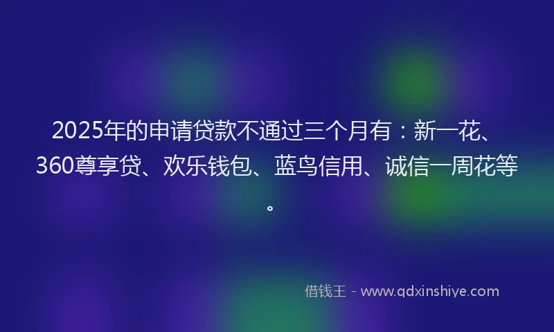 2025年的申请贷款不通过三个月有：新一花、360尊享贷、欢乐钱包、蓝鸟信用、诚信一周花等。