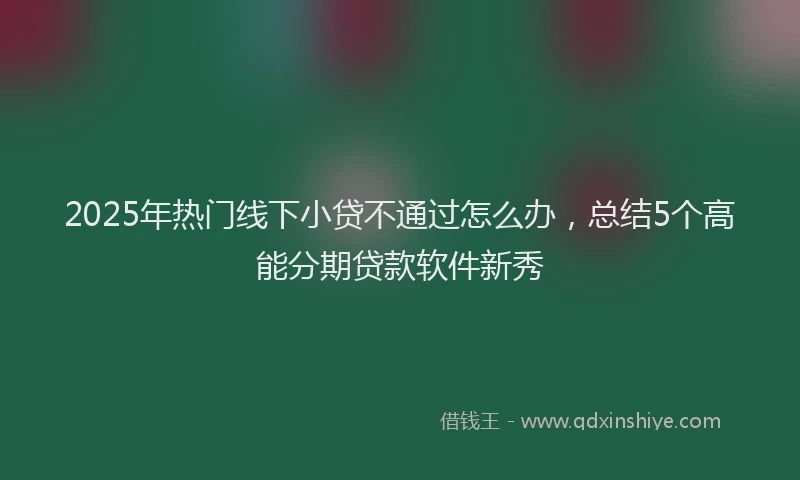 2025年热门线下小贷不通过怎么办，总结5个高能分期贷款软件新秀