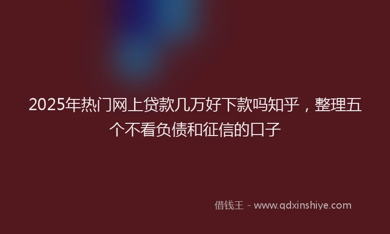 2025年热门网上贷款几万好下款吗知乎，整理五个不看负债和征信的口子
