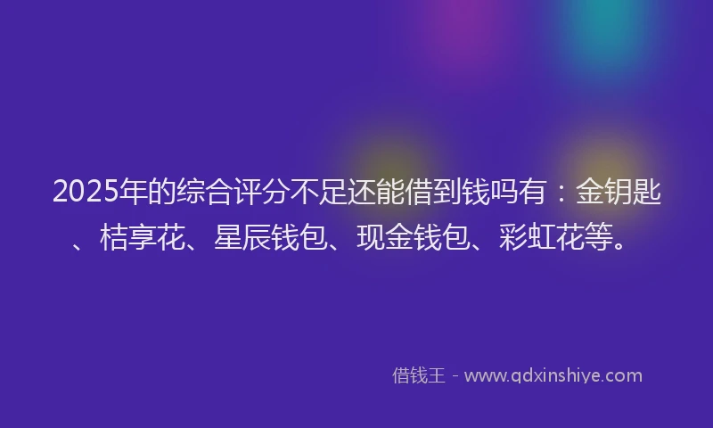 2025年的综合评分不足还能借到钱吗有：金钥匙、桔享花、星辰钱包、现金钱包、彩虹花等。
