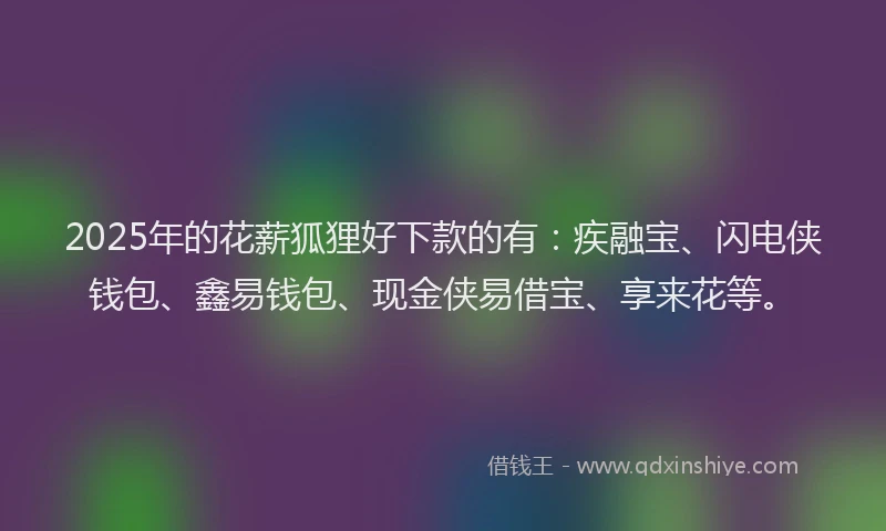 2025年的花薪狐狸好下款的有：疾融宝、闪电侠钱包、鑫易钱包、现金侠易借宝、享来花等。