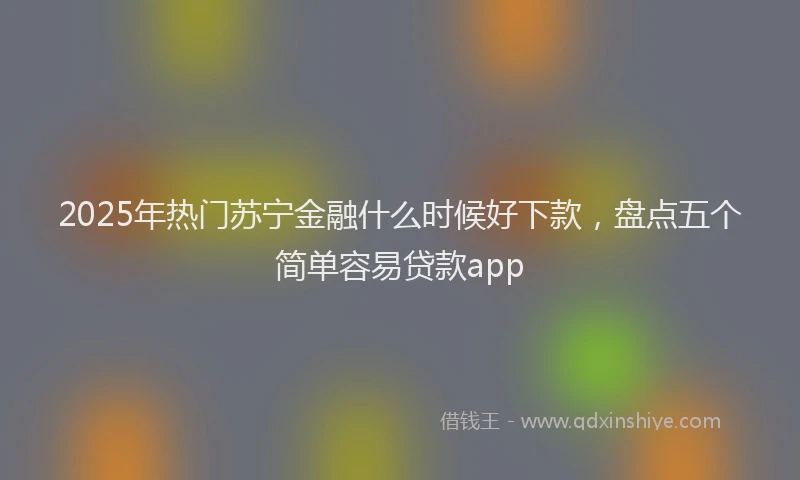 2025年热门苏宁金融什么时候好下款，盘点五个简单容易贷款app