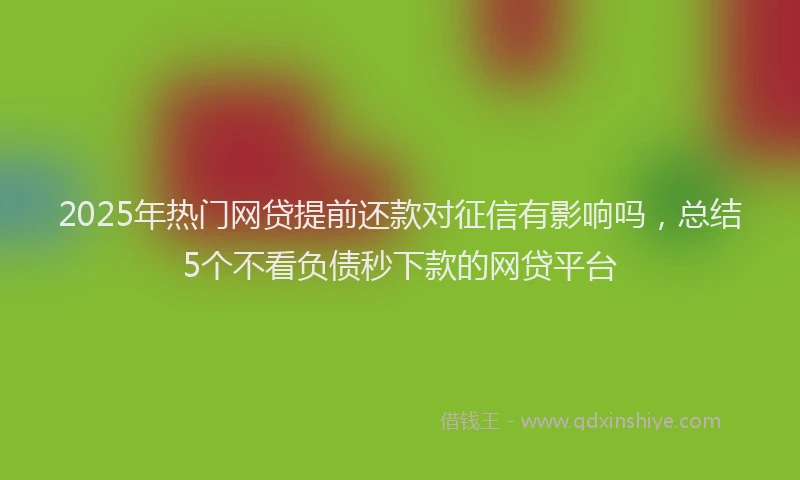 2025年热门网贷提前还款对征信有影响吗，总结5个不看负债秒下款的网贷平台