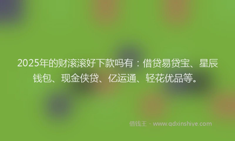 2025年的财滚滚好下款吗有：借贷易贷宝、星辰钱包、现金侠贷、亿运通、轻花优品等。