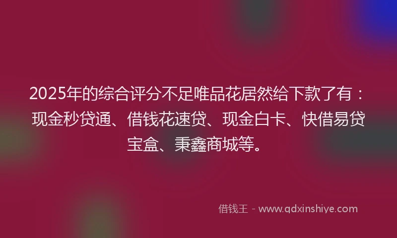 2025年的综合评分不足唯品花居然给下款了有：现金秒贷通、借钱花速贷、现金白卡、快借易贷宝盒、秉鑫商城等。