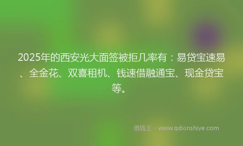 2025年的西安光大面签被拒几率有：易贷宝速易、全金花、双喜租机、钱速借融通宝、现金贷宝等。
